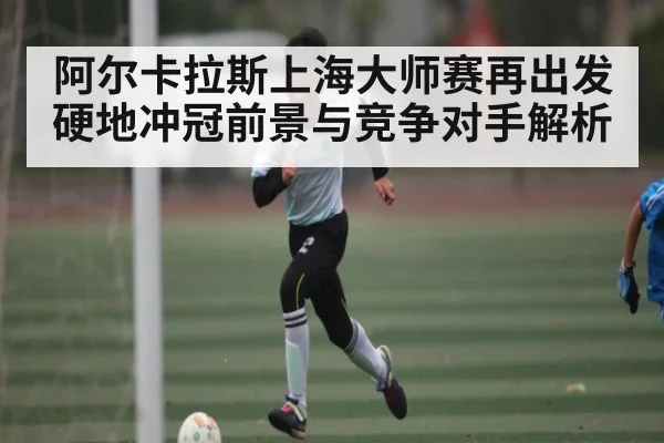 阿尔卡拉斯上海大师赛再出发 硬地冲冠前景与竞争对手解析 - kaiyun