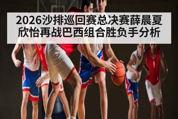2026沙排巡回赛总决赛薛晨夏欣怡再战巴西组合胜负手分析