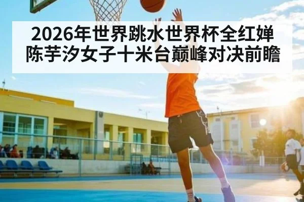 2026年世界跳水世界杯全红婵陈芋汐女子十米台巅峰对决前瞻