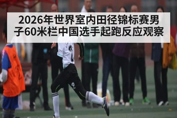 2026年世界室内田径锦标赛男子60米栏中国选手起跑反应观察 - kaiyun